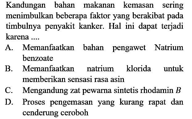 Kandungan bahan makanan kemasan sering menimbulkan beberapa faktor yang berakibat pada timbulnya penyakit kanker. Hal ini dapat terjadi karena ....
A. Memanfaatkan bahan pengawet Natrium benzoate B. Memanfaatkan natrium klorida untuk memberikan sensasi rasa asin C. Mengandung zat pewarna sintetis rhodamin B D. Proses pengemasan yang kurang rapat dan cenderung ceroboh