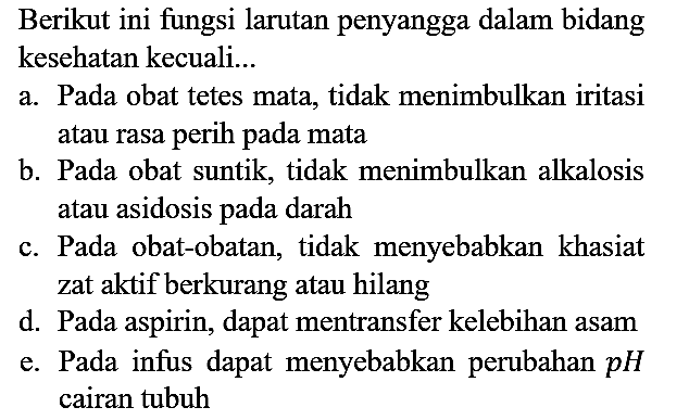 Berikut ini fungsi larutan penyangga dalam bidang kesehatan kecuali...
a. Pada obat tetes mata, tidak menimbulkan iritasi atau rasa perih pada mata
b. Pada obat suntik, tidak menimbulkan alkalosis atau asidosis pada darah
c. Pada obat-obatan, tidak menyebabkan khasiat zat aktif berkurang atau hilang
d. Pada aspirin, dapat mentransfer kelebihan asam
e. Pada infus dapat menyebabkan perubahan pH cairan tubuh 