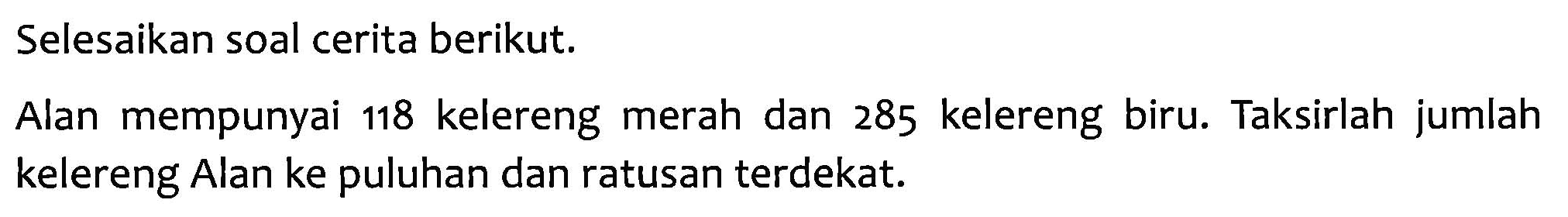 Selesaikan soal cerita berikut. Alan mempunyai 118 kelereng merah dan 285 kelereng biru. Taksirlah jumlah kelereng Alan ke puluhan dan ratusan terdekat.