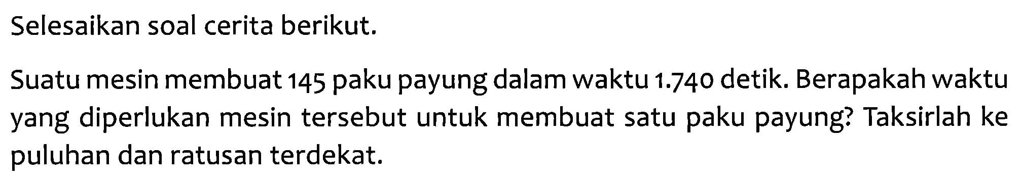 Selesaikan soal cerita berikut.
Suatu mesin membuat 145 paku payung dalam waktu 1.740 detik. Berapakah waktu yang diperlukan mesin tersebut untuk membuat satu paku payung? Taksirlah ke puluhan dan ratusan terdekat.