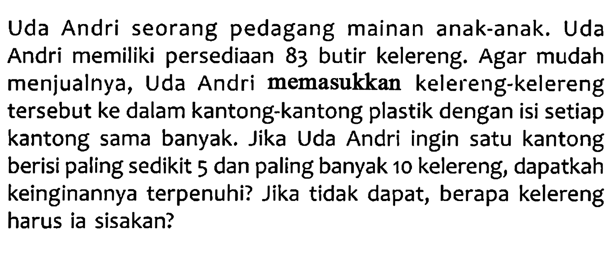 Uda Andri seorang pedagang mainan anak-anak. Uda Diketahui Andri memiliki persediaan 83 butir kelereng. Agar mudah Ditanya Jawab menjualnya, Uda Andri memasukkan kelereng-kelereng tersebut ke dalam kantong-kantong plastik dengan isi setiap kantong sama banyak Jika Uda Andri ingin satu kantong berisi paling sedikit 5 dan paling banyak 10 kelereng, dapatkah keinginannya terpenuhi? Jika tidak dapat, berapa kelereng harus ia sisakan?