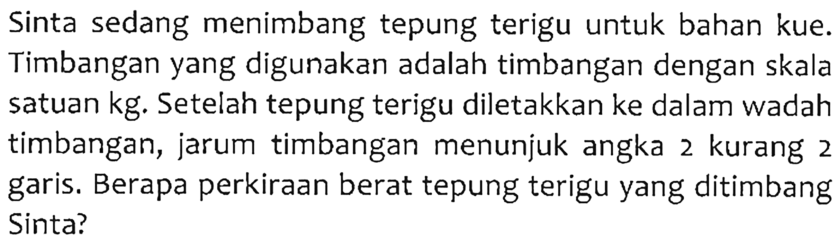 Sinta sedang menimbang tepung terigu untuk bahan kue. Timbangan yang digunakan adalah timbangan dengan skala satuan kg. Setelah tepung terigu diletakkan ke dalam wadah timbangan, jarum timbangan menunjuk angka 2 kurang 2 garis. Berapa perkiraan berat tepung terigu yang ditimbang Sinta?