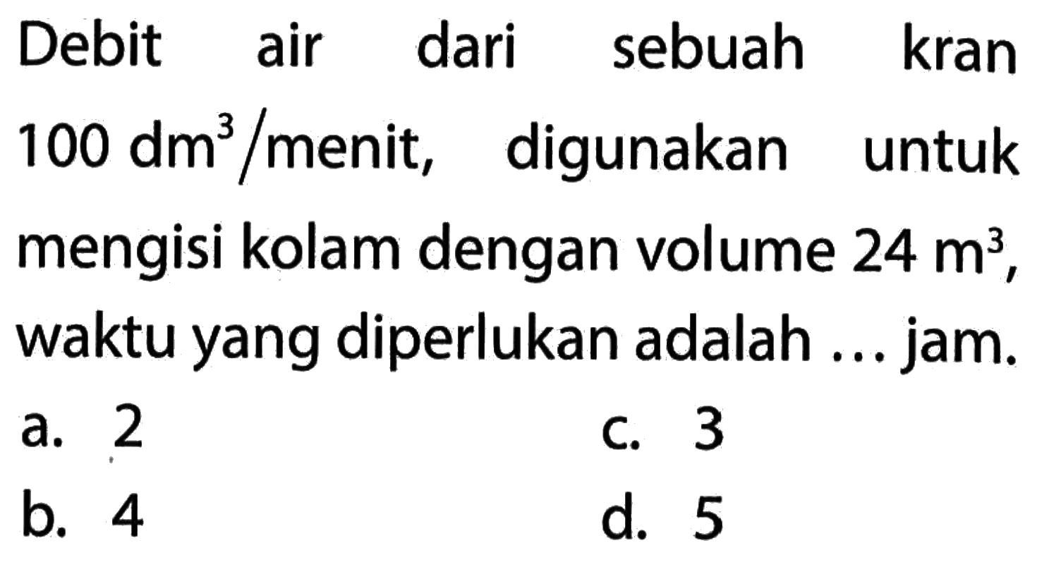 Debit air dari sebuah kran 100 dm^3 /menit, digunakan untuk mengisi kolam dengan volume 24 m^3, waktu yang diperlukan adalah ... jam.