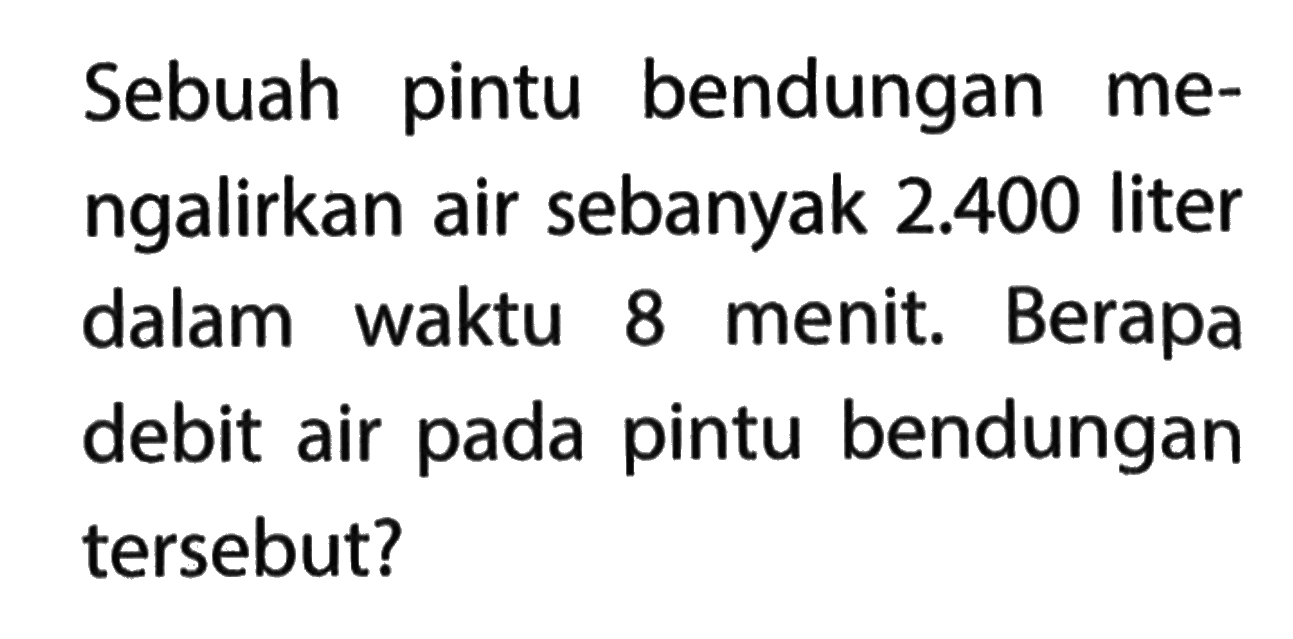 Sebuah pintu bendungan me-ngalirkan air sebanyak 2.400 liter dalam waktu 8 menit. Berapa debit air pada pintu bendungan tersebut?