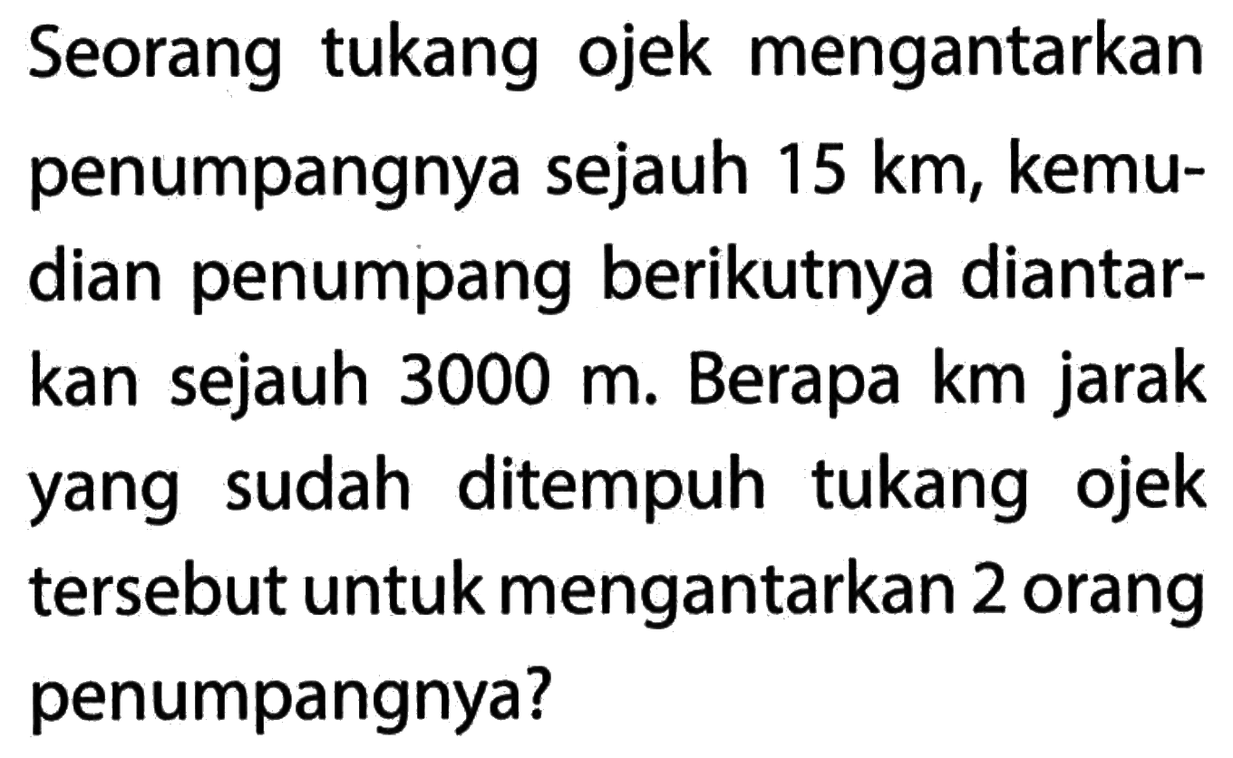 Seorang tukang ojek mengantarkan penumpangnya sejauh 15 km, kemudian penumpang berikutnya diantarkan sejauh 3000 m. Berapa km jarak yang sudah ditempuh tukang ojek tersebut untuk mengantarkan 2 orang penumpangnya?