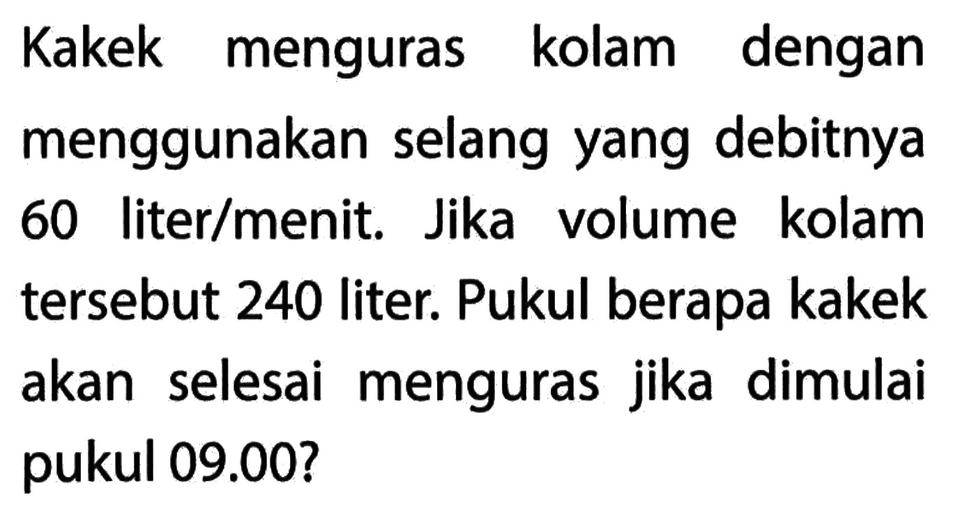 Kakek menguras kolam dengan menggunakan selang yang debitnya 60 liter/menit. Jika volume kolam tersebut 240 liter. Pukul berapa kaek akan selesai menguras jika dimulai pukul 09.00?