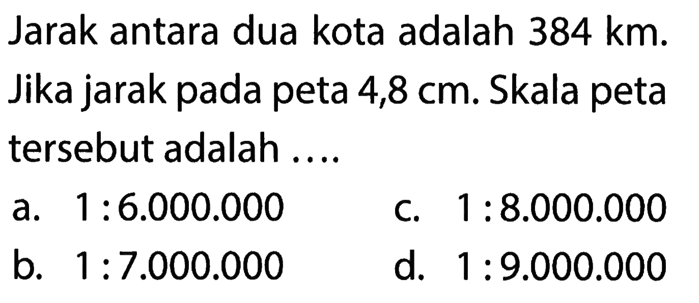 Jarak antara dua kota adalah 384 km. Jika jarak pada peta 4,8 cm. Skala peta tersebut adalah ....