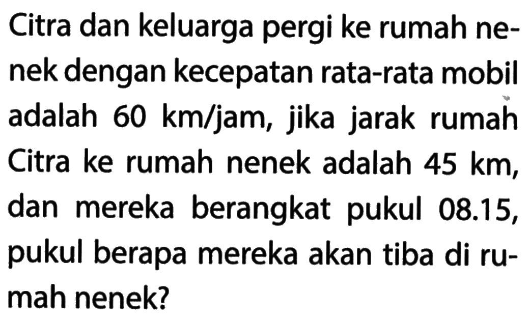 Citra dan keluarga pergi ke rumah ne- nek dengan kecepatan rata-rata mobil adalah 60 km/jam jika jarak rumah Citra ke rumah nenek adalah 45 km, dan mereka berangkat pukul 08.15, pukul berapa mereka akan tiba di ru- mah nenek?