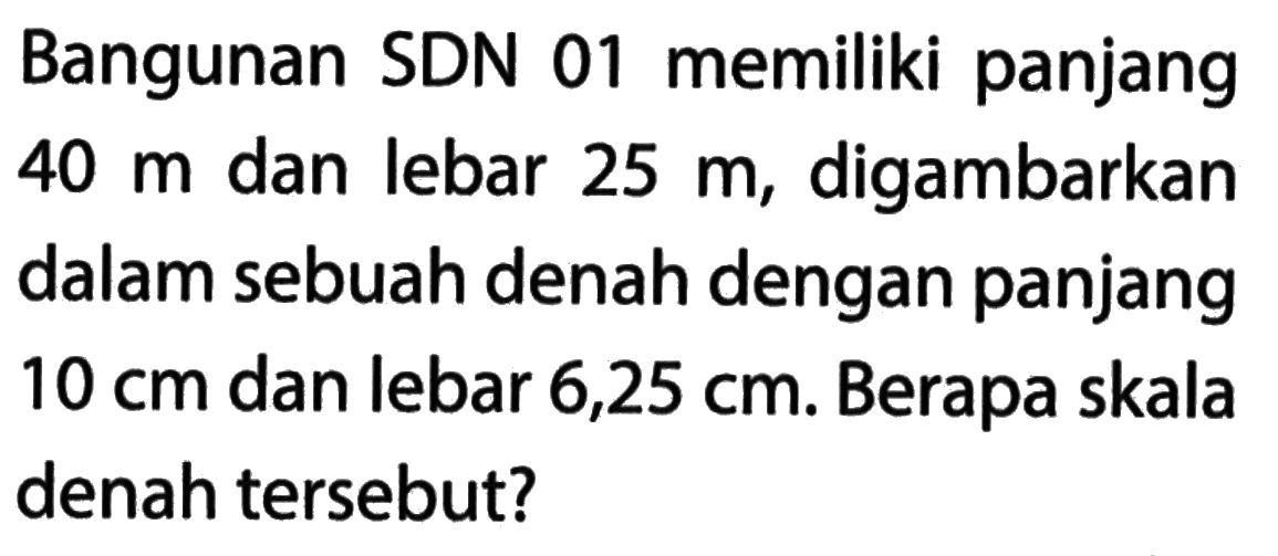 Bangunan SDN 01 memiliki panjang 40 m dan lebar 25 m, digambarkan dalam sebuah denah dengan panjang 10 cm dan lebar 6,25 cm. Berapa skala denah tersebut?