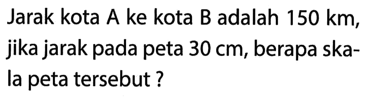 Jarak kota A ke kota B adalah 150 km; jika jarak pada peta 30 cm, berapa ska-la peta tersebut ?