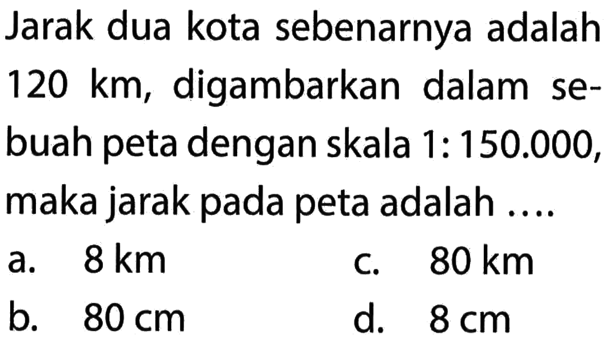 Jarak dua kota sebenarnya adalah 120 km, digambarkan dalam sebuah peta dengan skala 1: 150.000, maka jarak pada peta adalah...