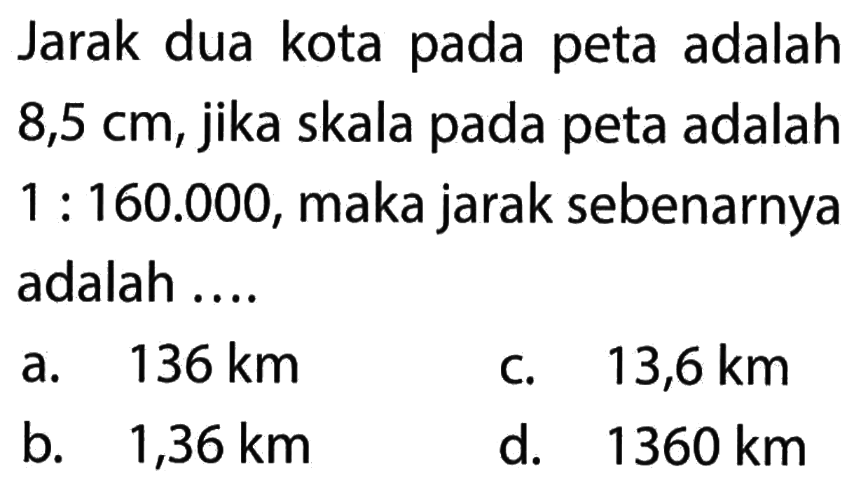 Jarak dua kota pada peta adalah 8,5 cm, jika skala pada peta adalah 1 : 160.000, maka jarak sebenarnya adalah