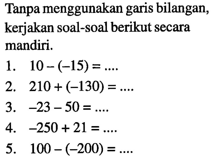 Tanpa menggunakan garis bilangan, kerjakan soal-soal berikut secara mandiri. 1. 10 - (-15) = ..... 2. 210 + (-130) = .... 3. -23 - 50 = .... 4. -250 + 21 = .... 5. 100 - (-200) = ....