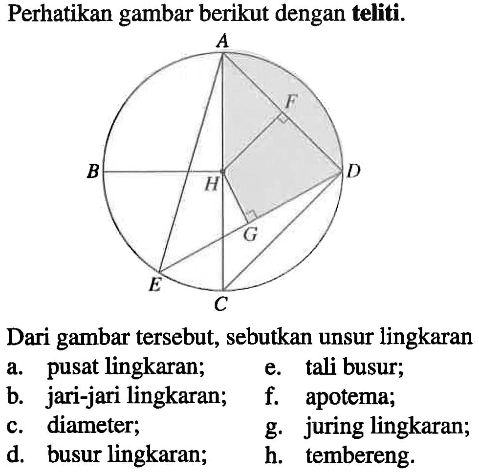 Perhatikan gambar berikut dengan teliti. A B C D E F G H Dari gambar tersebut, sebutkan unsur lingkaran a. pusat lingkaran. e. tali busur; b. jari-jari lingkaran; f. apotema; c. diameter; g. juring lingkaran; d. busur lingkaran; h. tembereng.