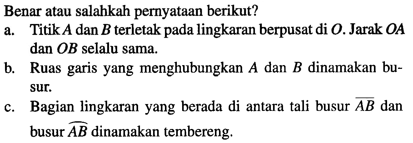 Benar atau salahkah pernyataan berikut? a. Titik A dan B terletak pada lingkaran berpusat di O. Jarak OA dan OB selalu sama. b. Ruas garis yang menghubungkan A dan B dinamakan busur. c. Bagian lingkaran yang berada di antara tali busur AB dan busur AB dinamakan tembereng.