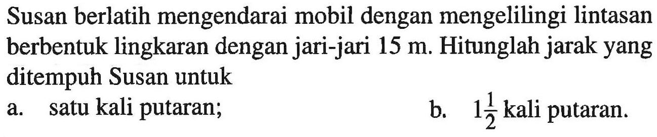 Susan berlatih mengendarai mobil dengan mengelilingi lintasan berbentuk lingkaran dengan jari-jari 15 m. Hitunglah jarak yang ditempuh Susan untuk a. satu kali putaran; b. 1 1/2 kali putaran.