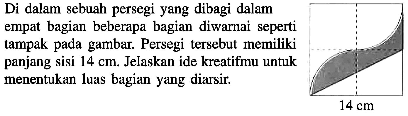 Di dalam sebuah persegi yang dibagi dalam empat bagian beberapa bagian diwarnai seperti tampak pada gambar. Persegi tersebut memiliki panjang sisi 14 cm. Jelaskan ide kreatifmu untuk menentukan luas bagian yang diarsir. 14 cm