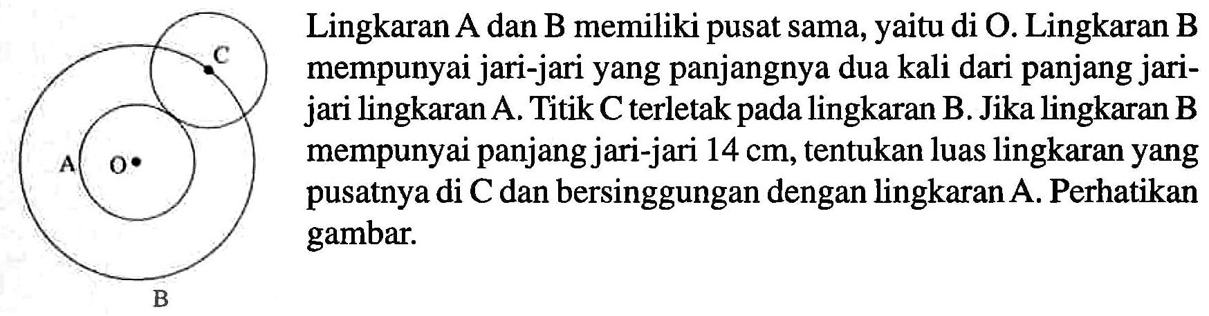 Lingkaran A dan B memiliki pusat yang sama, yaitu di O. Lingkaran B mempunyai jari-jari yang panjangnya dua kali dari panjang jari-jari lingkaran A. Titik C terletak pada lingkaran B. Jika lingkaran B mempunyai jari-jari 14 cm, tentukan luas lingkaran yang pusatnya di C dan bersinggungan dengan lingkaran A. Perhatikan gambar.