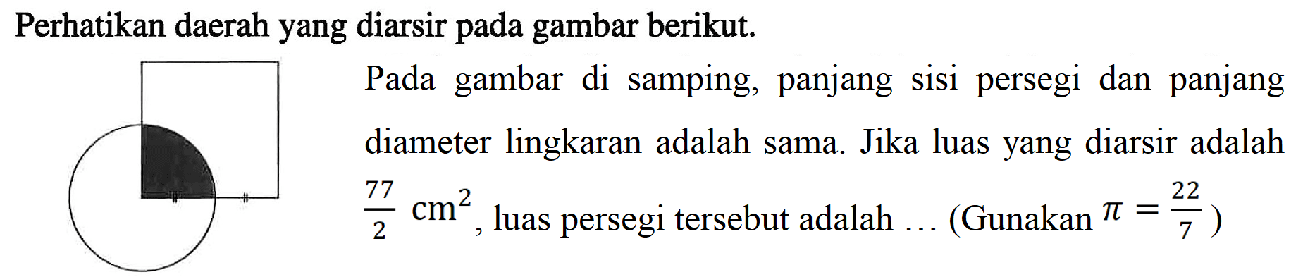 Perhatikan daerah yang diarsir pada gambar berikut. Pada gambar di samping, panjang sisi persegi dan panjang diameter lingkaran adalah sama. Jika luas yang diarsir adalah 77/2 cm^2, luas persegi tersebut adalah (Gunakan Pi = 22/7)