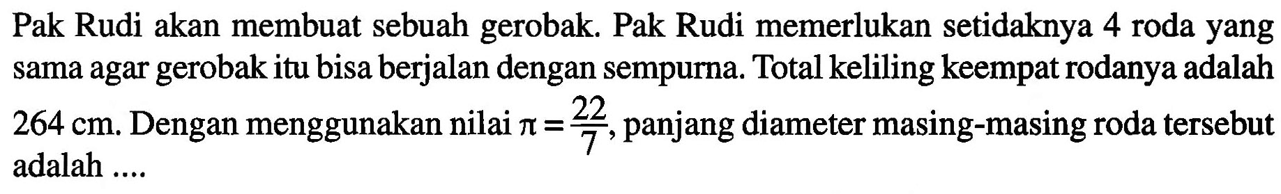 Pak Rudi akan membuat sebuah gerobak. Pak Rudi memerlukan setidaknya 4 roda yang sama agar gerobak itu bisa berjalan dengan sempurna. Total keliling keempat rodanya adalah 264 cm. Dengan menggunakan nilai pi = 22/7 , panjang diameter masing-masing roda tersebut adalah ....