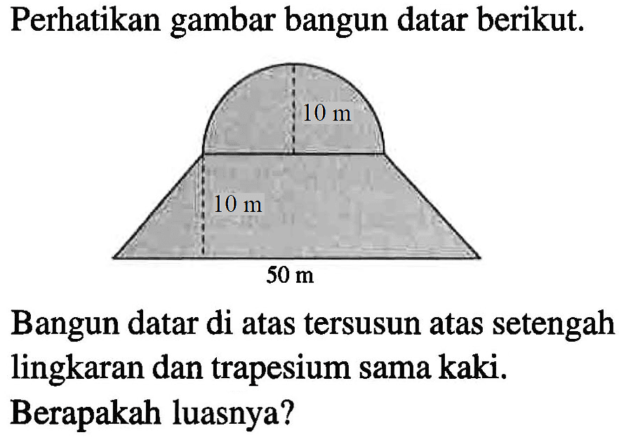 Perhatikan gambar bangun datar berikut. 10 m 10 m 50 m Bangun datar di atas tersusun atas setengah lingkaran dan trapesium sama kaki. Berapakah luasnya?