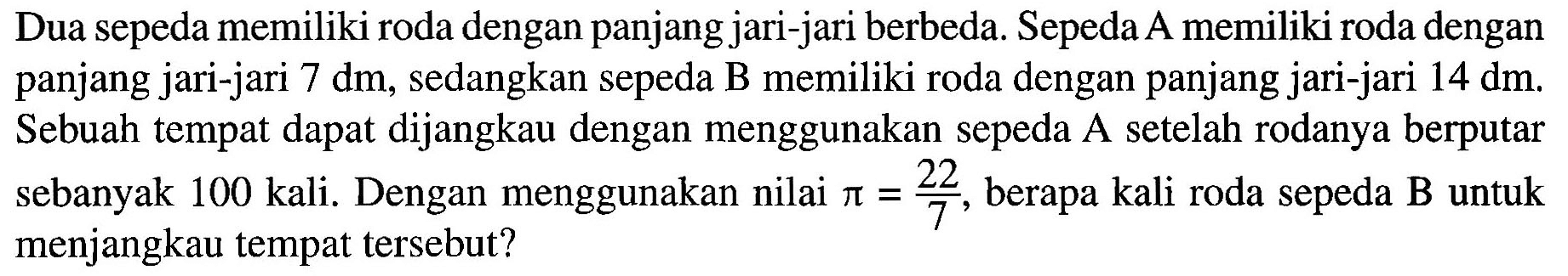 Dua sepeda memiliki roda dengan panjang jari-jari berbeda. Sepeda A memiliki roda dengan panjang jari-jari 7 dm, sedangkan sepeda B memiliki roda dengan panjang jari-jari 14 dm. Sebuah tempat dapat dijangkau dengan menggunakan sepeda A setelah rodanya berputar sebanyak 100 kali. Dengan menggunakan nilai pi = 22/7, berapa kali roda sepeda B untuk menjangkau tempat tersebut?