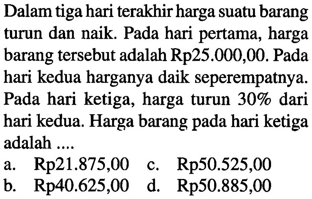 Dalam tiga hari terakhir harga suatu barang turun dan naik. Pada hari pertama, harga barang tersebut adalah Rp 25.000,00. Pada hari kedua harganya daik seperempatnya. Pada hari ketiga, harga turun 30% dari hari kedua. Harga barang pada hari ketiga adalah ....