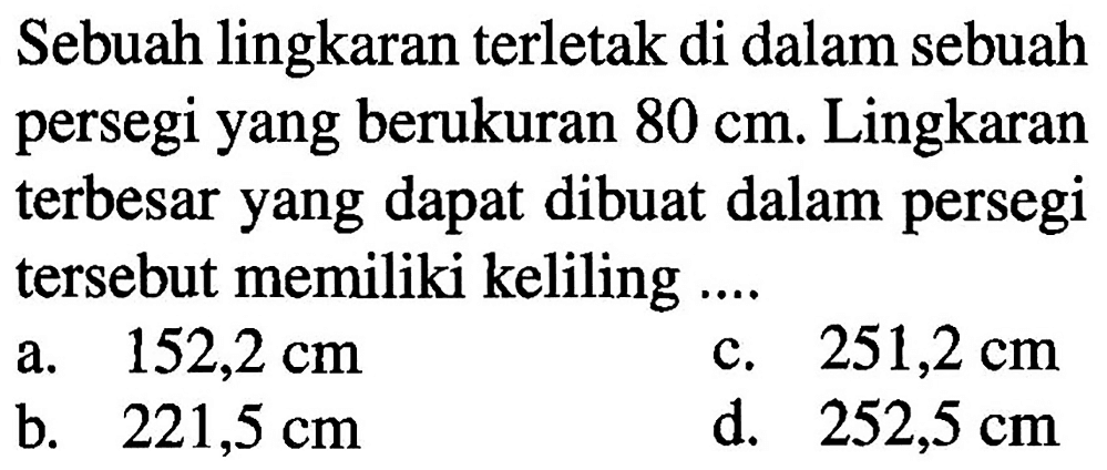 Sebuah lingkaran terletak di dalam sebuah persegi yang berukuran 80 cm. Lingkaran terbesar yang dapat dibuat dalam persegi tersebut memiliki keliling ....