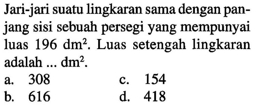 Jari-jari suatu lingkaran sama dengan pan- jang sisi sebuah persegi yang mempunyai luas 196 dm?. Luas setengah lingkaran adalah dm?. 308 154 a. C b. 616 d. 418