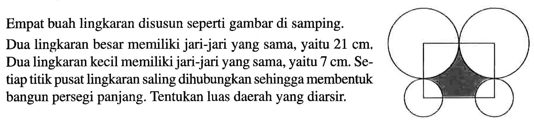 Empat buah lingkaran disusun seperti gambar di samping. Dua lingkaran besar memiliki jari-jari yang sama, yaitu 21 cm. Dua lingkaran kecil memiliki jari-jari yang sama, yaitu 7 cm. Setiap titik pusat lingkaran saling dihubungkan sehingga membentuk bangun persegi panjang. Tentukan luas daerah yang diarsir.