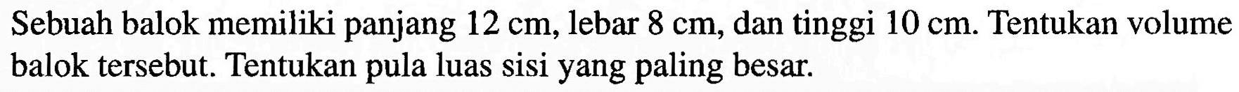 Sebuah balok memiliki panjang 12 cm, lebar 8 cm, dan tinggi 10 cm. Tentukan volume balok tersebut. Tentukan pula luas sisi yang paling besar.