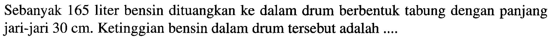 Sebanyak 165 liter bensin dituangkan ke dalam drum berbentuk tabung dengan panjang jari-jari 30 cm. Ketinggian bensin dalam drum tersebut adalah ....