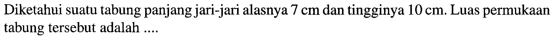 Diketahui suatu tabung panjang jari-jari alasnya 7 cm dan tingginya 10 cm. Luas permukaan tabung tersebut adalah ....