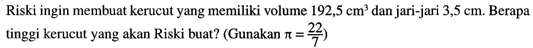 Riski ingin membuat kerucut yang memiliki volume 192,5 cm^3 dan jari-jari 3,5 cm. Berapa tinggi kerucut yang akan Riski buat? (Gunakan pi = 22/7)