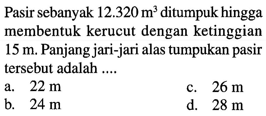 Pasir sebanyak 12.320 m^3 ditumpuk hingga membentuk kerucut dengan ketinggian 15m. Panjang jari-jari alas tumpukan pasir tersebut adalah ....