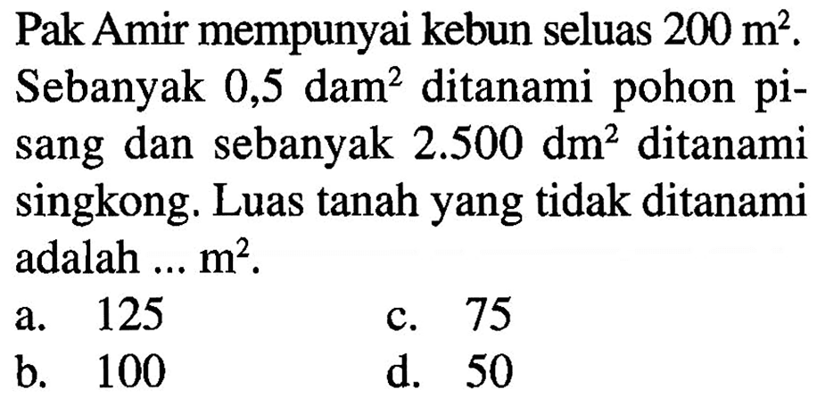 Pak Amir mempunyai kebun seluas 200 m^2. Sebanyak 0,5 dam^2 ditanami pohon pisang dan sebanyak 2.500 dm^2 ditanami Singkong. Luas tanah yang tidak ditanami adalah... m^2