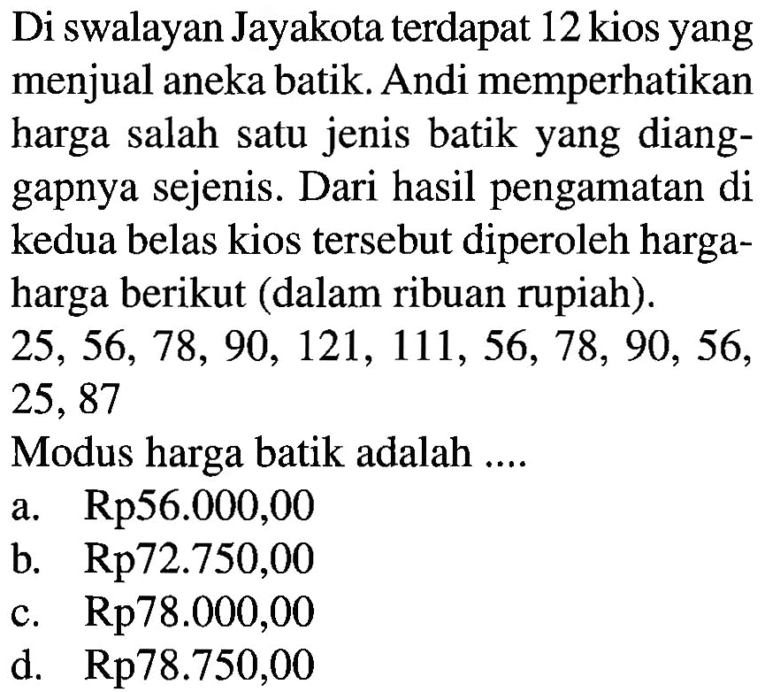 Di swalayan Jayakota terdapat 12 kios yang menjual aneka batik. Andi memperhatikan harga salah satu jenis batik yang dianggapnya sejenis. Dari hasil pengamatan di kedua belas kios tersebut diperoleh harga-harga berikut (dalam ribuan rupiah). 25, 56, 78, 90, 121, 111, 56, 78, 90, 56, 25,87 Modus harga batik adalah ...