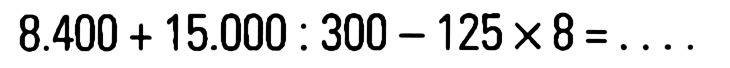 8.400 + 15.000 : 300 - 125 x 8 = . . . .