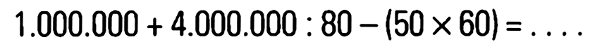 1.000.000 + 4.000.000 : 80 - (50 x 60) = . . . .