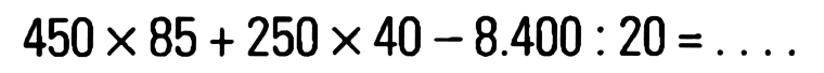 450 X 85 + 250 x 40 - 8.400 : 20 = . . . .