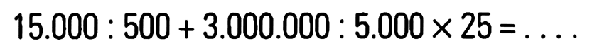 15.000 : 500 + 3.000.000 : 5.000 x 25 = ....