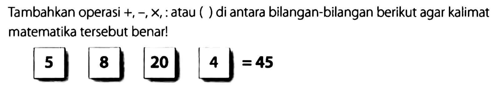 Tambahkan operasi +, ~X,.atau ( ) di antara bilangan-bilangan berikut agar kalimat matematika tersebut benarl 5 8 20 4 45 =