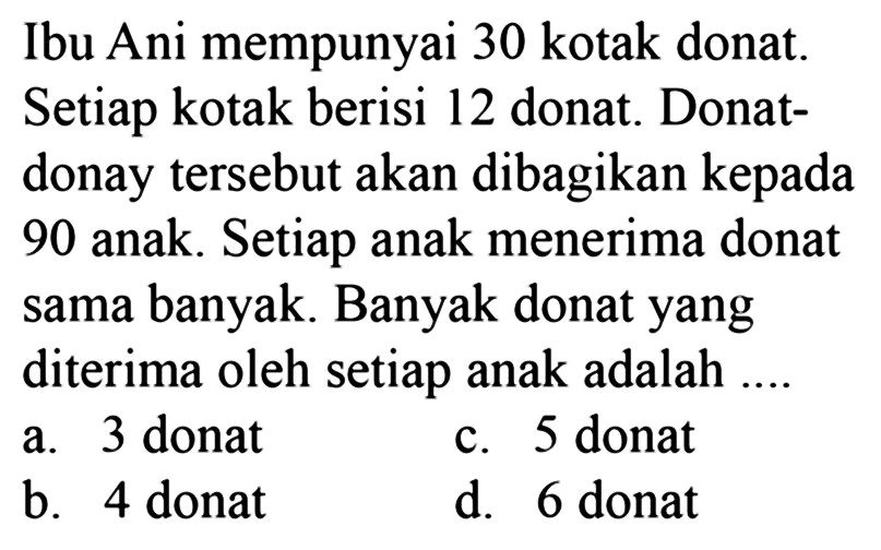 Ibu Ani mempunyai 30 kotak donat Setiap kotak berisi 12 donat. Donat- donat tersebut akan dibagikan kepada 90 anak. Setiap anak menerima donat sama banyak. Banyak donat yang diterima oleh setiap anak adalah ....