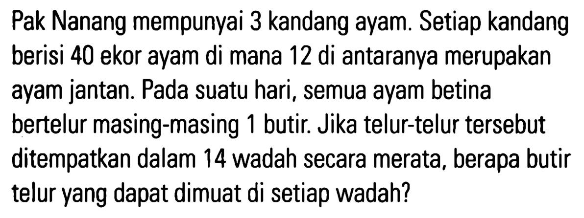 Pak Nanang mempunyai 3 kandang ayam. Setiap kandang berisi 40 ekor ayam di mana 12 di antaranya merupakan ayam jantan. Pada suatu hari, semua ayam betina bertelur masing-masing 1 butir. Jika telur-telur tersebut ditempatkan dalam 14 wadah secara merata, berapa butir telur yang dapat dimuat di setiap wadah?