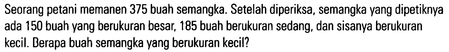 Seorang petani memanen 375 buah semangka. Setelah diperiksa, semangka yang dipetiknya ada 150 buah yang berukuran besar; 185 buah berukuran sedang, dan sisanya berukuran kecil. Berapa buah semangka yang berukuran kecil?