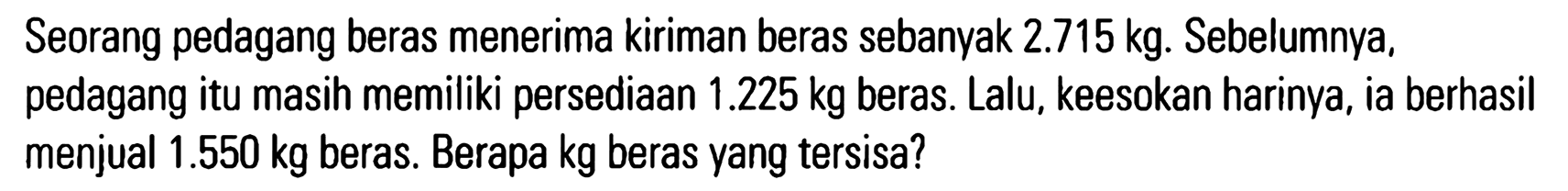 Seorang pedagang beras menerima kiriman beras sebanyak 2.715 kg. Sebelumnya, pedagang itu masih memiliki persediaan 1.225 kg beras. Lalu, keesokan harinya, ia berhasil menjual 1.550 kg beras. Berapa kg beras yang tersisa?