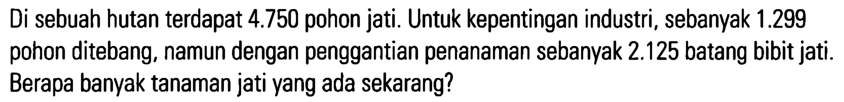 Di sebuah hutan terdapat 4.750 pohon jati. Untuk kepentingan industri, sebanyak 1.299 pohon ditebang, namun dengan penggantian penanaman sebanyak 2.125 batang bibit jati. Berapa banyak tanaman jati yang ada sekarang?