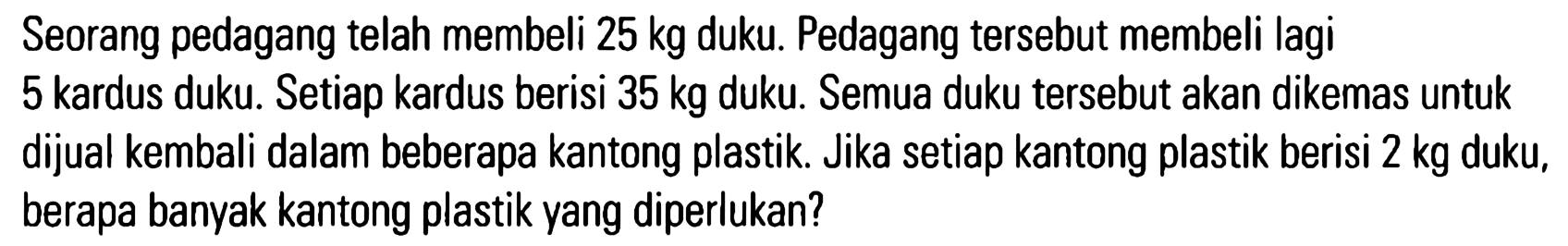 Seorang pedagang telah membeli 25 kg duku. Pedagang tersebut membeli lagi 5 kardus duku. Setiap kardus berisi 35 kg duku. Semua duku tersebut akan dikemas untuk dijual kembali dalam beberapa kantong plastik. Jika setiap kantong plastik berisi 2 kg duku, berapa banyak kantong plastik yang diperlukan?