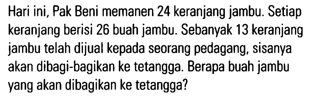 Hari ini, Pak Beni memanen 24 keranjang jambu. Setiap keranjang berisi 26 buah jambu. Sebanyak 13 keranjang jambu telah dijual kepada seorang pedagang, sisanya akan dibagi-bagikan ke tetangga. Berapa buah jambu vang akan dibagikan ke tetangga?