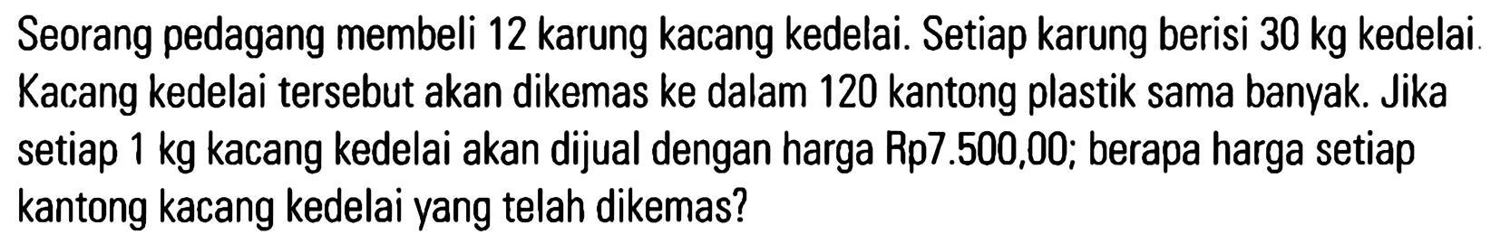 Seorang pedagang membeli 12 karung kacang kedelai. Setiap karung berisi 30 kg kedelai. Kacang kedelai tersebut akan dikemas ke dalam 120 kantong plastik sama banyak. Jika setiap 1 kg kacang kedelai akan dijual dengan harga Rp7.500,00; berapa harga setiap kantong kacang kedelai yang telah dikemas?